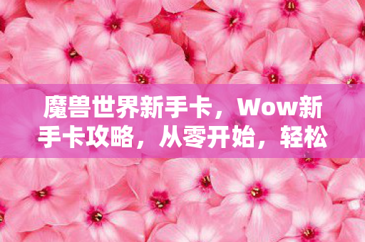 魔兽世界新手卡,Wow新手卡攻略,从零开始,轻松玩转魔兽世界! 魔兽世界新手卡,Wow新手卡攻略,从零开始,轻松玩转魔兽世界!