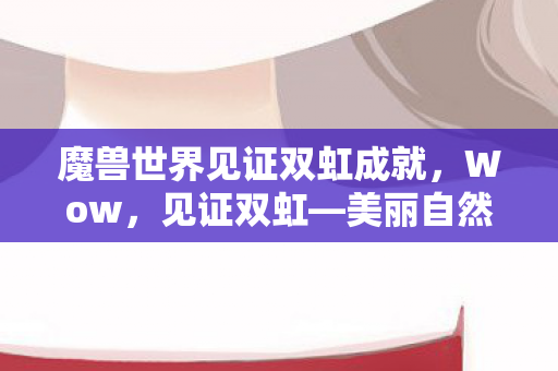 魔兽世界见证双虹成就，Wow，见证双虹—美丽自然现象背后的奥秘与奇迹