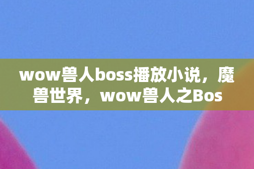 wow兽人boss播放小说，魔兽世界，wow兽人之Boss战解析