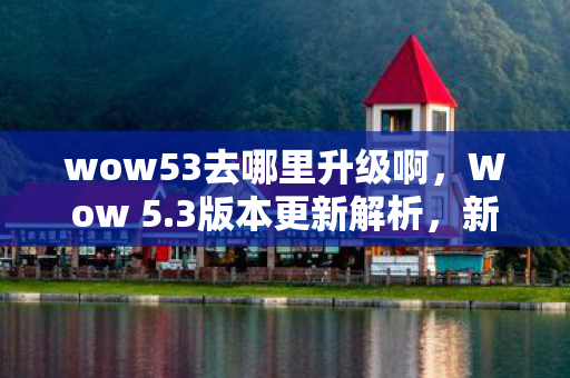 wow53去哪里升级啊，Wow 5.3版本更新解析，新特性、改动与挑战