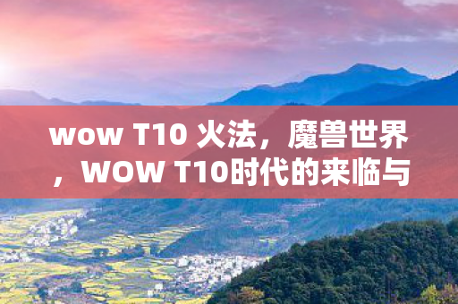 wow T10 火法，魔兽世界，WOW T10时代的来临与挑战