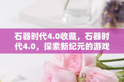 石器时代4.0收藏，石器时代4.0，探索新纪元的游戏革新与生存策略