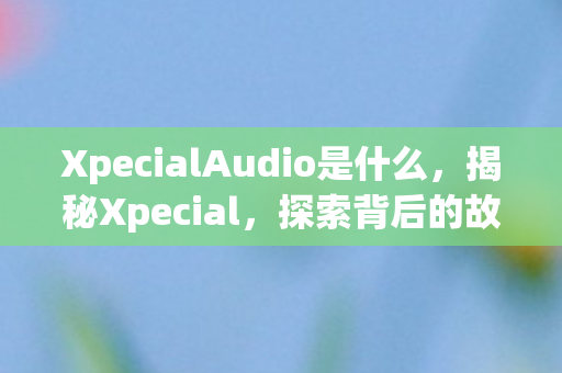 XpecialAudio是什么，揭秘Xpecial，探索背后的故事与独特魅力