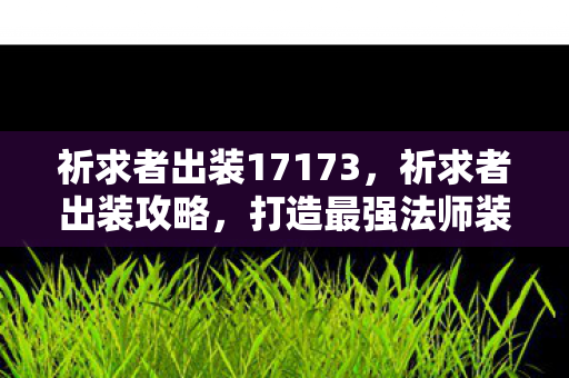 祈求者出装17173，祈求者出装攻略，打造最强法师装备搭配