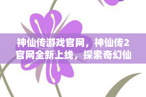 神仙传游戏官网，神仙传2官网全新上线，探索奇幻仙侠世界的门户已开启！