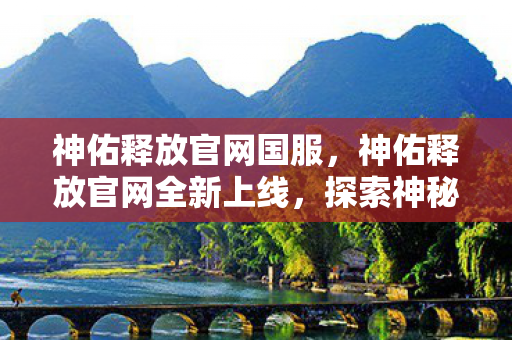 神佑释放官网国服，神佑释放官网全新上线，探索神秘世界的门户已开启！