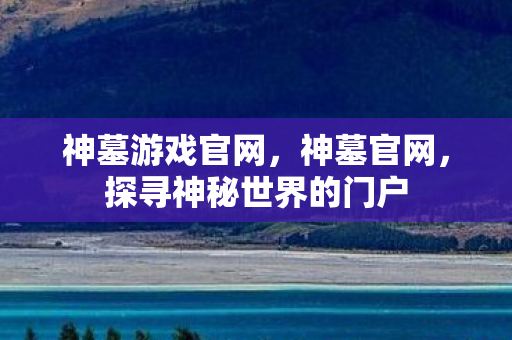 神墓游戏官网，神墓官网，探寻神秘世界的门户