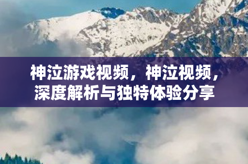 神泣游戏视频，神泣视频，深度解析与独特体验分享