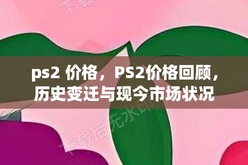 ps2 价格，PS2价格回顾，历史变迁与现今市场状况