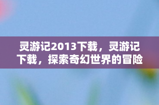 灵游记2013下载，灵游记下载，探索奇幻世界的冒险之旅