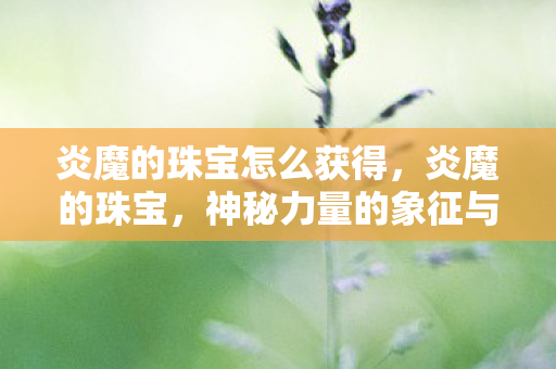 炎魔的珠宝怎么获得，炎魔的珠宝，神秘力量的象征与传承