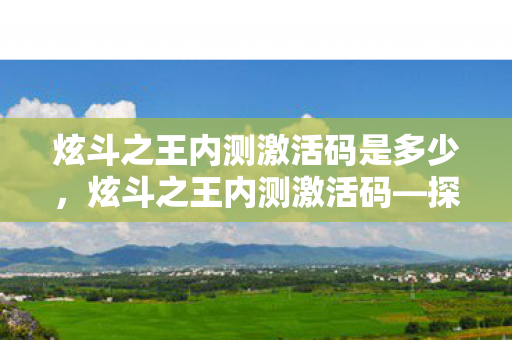 炫斗之王内测激活码是多少，炫斗之王内测激活码—探寻虚拟格斗的奥秘