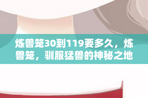 炼兽笼30到119要多久，炼兽笼，驯服猛兽的神秘之地