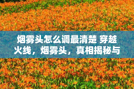 烟雾头怎么调最清楚 穿越火线，烟雾头，真相揭秘与背后的故事