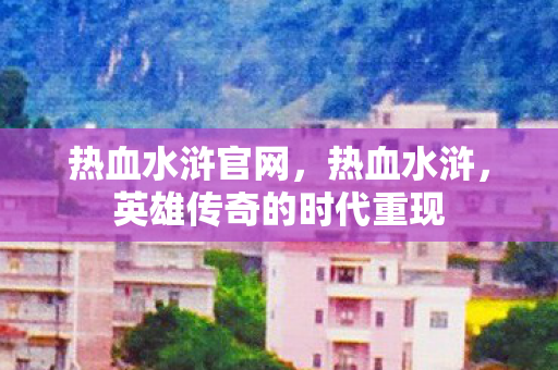 热血水浒官网，热血水浒，英雄传奇的时代重现