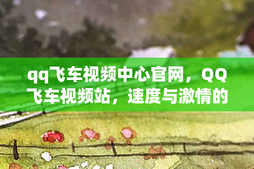 qq飞车视频中心官网，QQ飞车视频站，速度与激情的聚集地