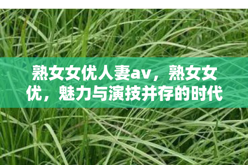 熟女女优人妻av，熟女女优，魅力与演技并存的时代典范