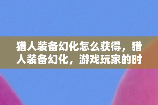 猎人装备幻化怎么获得，猎人装备幻化，游戏玩家的时尚新选择