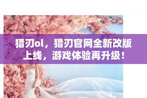 猎刃ol，猎刃官网全新改版上线，游戏体验再升级！