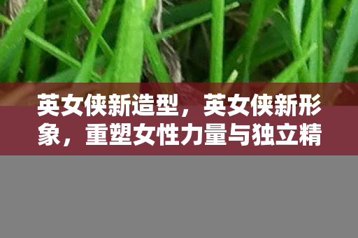 英女侠新造型，英女侠新形象，重塑女性力量与独立精神的典范