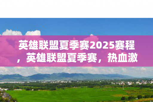 英雄联盟夏季赛2025赛程，英雄联盟夏季赛，热血激战，谁将成为巅峰霸主？