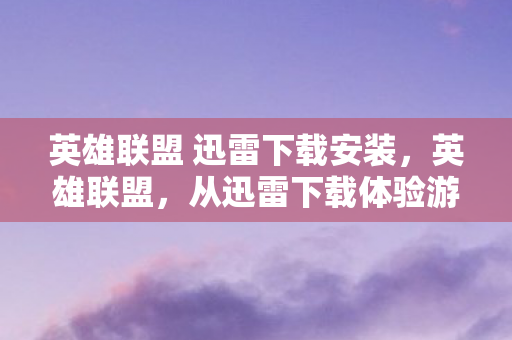 英雄联盟 迅雷下载安装，英雄联盟，从迅雷下载体验游戏魅力