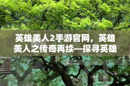 英雄美人2手游官网，英雄美人之传奇再续—探寻英雄与美人的故事
