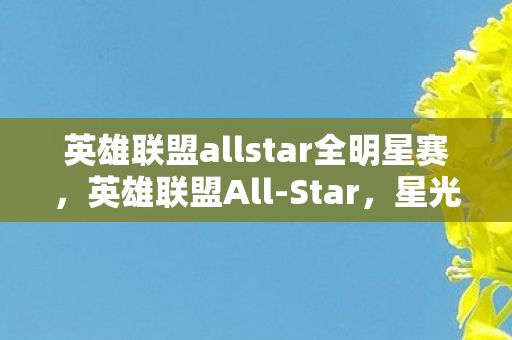 英雄联盟allstar全明星赛，英雄联盟All-Star，星光璀璨的电竞盛宴