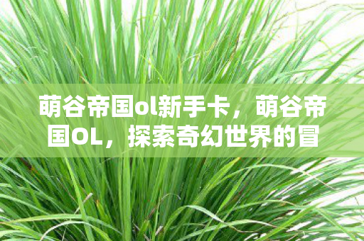 萌谷帝国ol新手卡,萌谷帝国OL,探索奇幻世界的冒险之旅 萌谷帝国ol新手卡,萌谷帝国OL,探索奇幻世界的冒险之旅