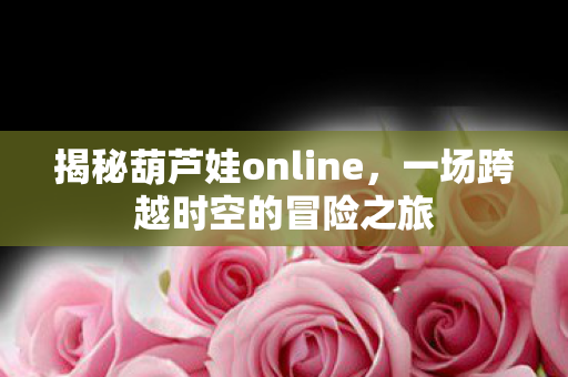 揭秘葫芦娃online，一场跨越时空的冒险之旅