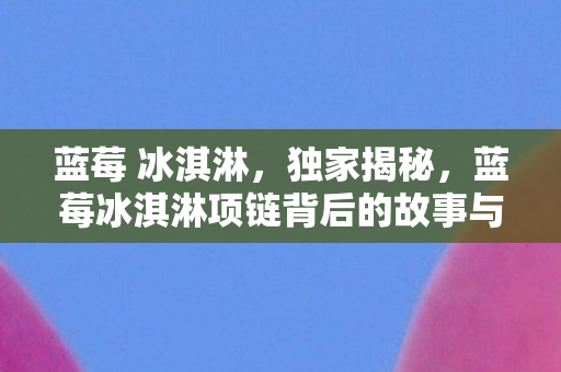 蓝莓 冰淇淋,独家揭秘,蓝莓冰淇淋项链背后的故事与时尚魅力 蓝莓 冰淇淋,独家揭秘,蓝莓冰淇淋项链背后的故事与时尚魅力