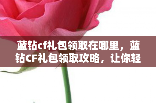 蓝钻cf礼包领取在哪里，蓝钻CF礼包领取攻略，让你轻松获取独家福利！