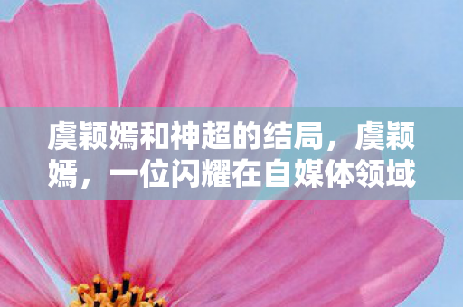 虞颖嫣和神超的结局,虞颖嫣,一位闪耀在自媒体领域的璀璨新星 虞颖嫣和神超的结局,虞颖嫣,一位闪耀在自媒体领域的璀璨新星