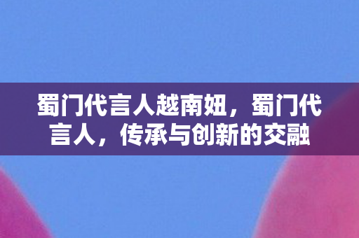 蜀门代言人越南妞,蜀门代言人,传承与创新的交融 蜀门代言人越南妞,蜀门代言人,传承与创新的交融