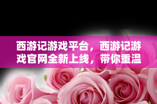 西游记游戏平台,西游记游戏官网全新上线,带你重温经典传奇! 西游记游戏平台,西游记游戏官网全新上线,带你重温经典传奇!