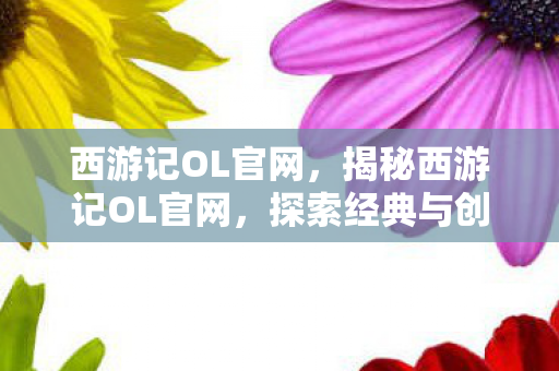 西游记OL官网，揭秘西游记OL官网，探索经典与创新的完美结合