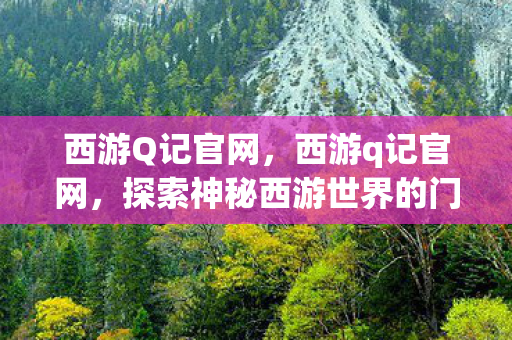 西游Q记官网，西游q记官网，探索神秘西游世界的门户