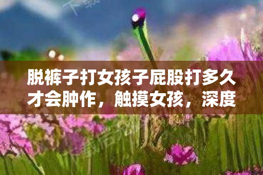 脱裤子打女孩子屁股打多久才会肿作,触摸女孩,深度探讨性别接触与社会认知的微妙关系 脱裤子打女孩子屁股打多久才会肿作,触摸女孩,深度探讨性别接触与社会认知的微妙关系