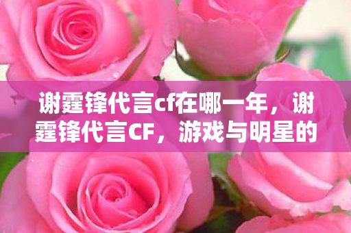 谢霆锋代言cf在哪一年,谢霆锋代言CF,游戏与明星的跨界合作 谢霆锋代言cf在哪一年,谢霆锋代言CF,游戏与明星的跨界合作
