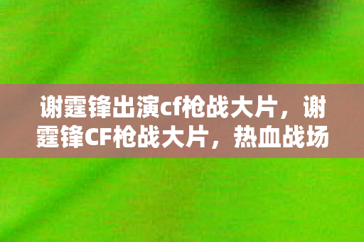 谢霆锋出演cf枪战大片，谢霆锋CF枪战大片，热血战场，展现英雄本色