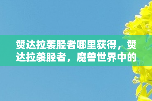 赞达拉袭胫者哪里获得,赞达拉袭胫者,魔兽世界中的传奇角色与英勇事迹 赞达拉袭胫者哪里获得,赞达拉袭胫者,魔兽世界中的传奇角色与英勇事迹