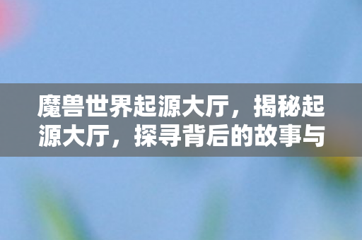 魔兽世界起源大厅，揭秘起源大厅，探寻背后的故事与奥秘