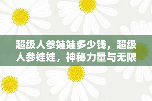 超级人参娃娃多少钱,超级人参娃娃,神秘力量与无限可能 超级人参娃娃多少钱,超级人参娃娃,神秘力量与无限可能
