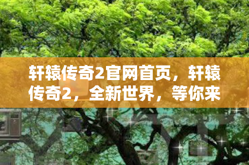 轩辕传奇2官网首页，轩辕传奇2，全新世界，等你来战！