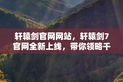 轩辕剑官网网站，轩辕剑7官网全新上线，带你领略千年神话的魅力