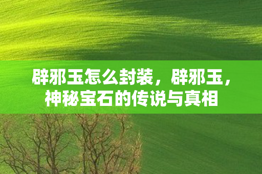 辟邪玉怎么封装，辟邪玉，神秘宝石的传说与真相