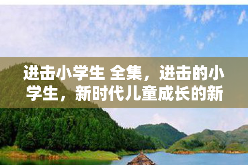 进击小学生 全集，进击的小学生，新时代儿童成长的新挑战与机遇