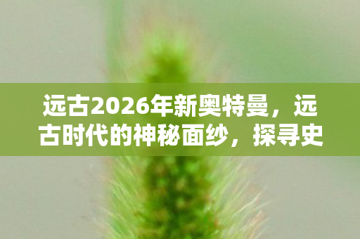 远古2026年新奥特曼，远古时代的神秘面纱，探寻史前文明的奥秘