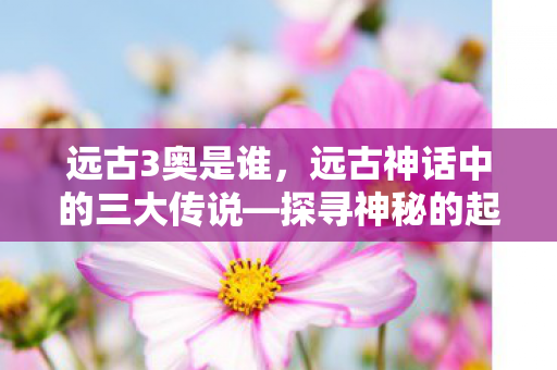 远古3奥是谁，远古神话中的三大传说—探寻神秘的起源