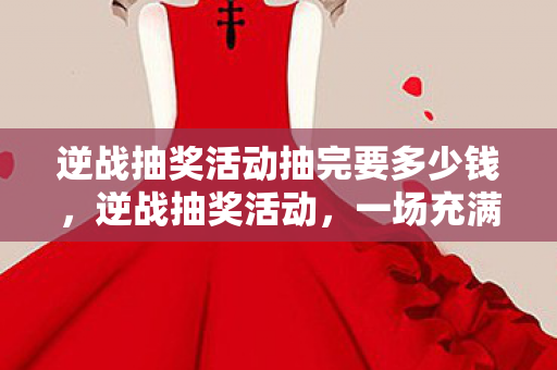 逆战抽奖活动抽完要多少钱，逆战抽奖活动，一场充满惊喜与期待的狂欢盛宴